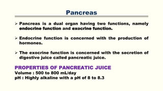 Pancreas
 Pancreas is a dual organ having two functions, namely
endocrine function and exocrine function.
 Endocrine function is concerned with the production of
hormones.
 The exocrine function is concerned with the secretion of
digestive juice called pancreatic juice.
PROPERTIES OF PANCREATIC JUICE
Volume : 500 to 800 mL/day
pH : Highly alkaline with a pH of 8 to 8.3
 