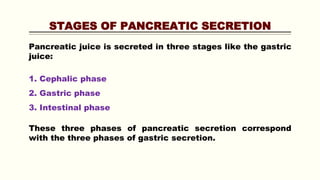 STAGES OF PANCREATIC SECRETION
Pancreatic juice is secreted in three stages like the gastric
juice:
1. Cephalic phase
2. Gastric phase
3. Intestinal phase
These three phases of pancreatic secretion correspond
with the three phases of gastric secretion.
 