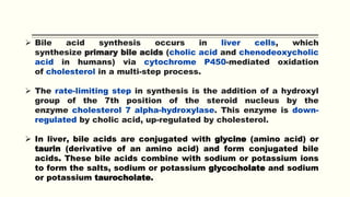  Bile acid synthesis occurs in liver cells, which
synthesize primary bile acids (cholic acid and chenodeoxycholic
acid in humans) via cytochrome P450-mediated oxidation
of cholesterol in a multi-step process.
 The rate-limiting step in synthesis is the addition of a hydroxyl
group of the 7th position of the steroid nucleus by the
enzyme cholesterol 7 alpha-hydroxylase. This enzyme is down-
regulated by cholic acid, up-regulated by cholesterol.
 In liver, bile acids are conjugated with glycine (amino acid) or
taurin (derivative of an amino acid) and form conjugated bile
acids. These bile acids combine with sodium or potassium ions
to form the salts, sodium or potassium glycocholate and sodium
or potassium taurocholate.
 