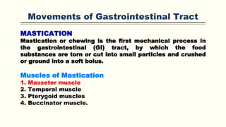 Movements of Gastrointestinal Tract
MASTICATION
Mastication or chewing is the first mechanical process in
the gastrointestinal (GI) tract, by which the food
substances are torn or cut into small particles and crushed
or ground into a soft bolus.
Muscles of Mastication
1. Masseter muscle
2. Temporal muscle
3. Pterygoid muscles
4. Buccinator muscle.
 