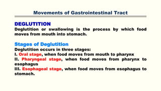 Movements of Gastrointestinal Tract
DEGLUTITION
Deglutition or swallowing is the process by which food
moves from mouth into stomach.
Stages of Deglutition
Deglutition occurs in three stages:
I. Oral stage, when food moves from mouth to pharynx
II. Pharyngeal stage, when food moves from pharynx to
esophagus
III. Esophageal stage, when food moves from esophagus to
stomach.
 