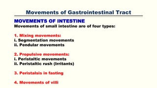 Movements of Gastrointestinal Tract
MOVEMENTS OF INTESTINE
Movements of small intestine are of four types:
1. Mixing movements:
i. Segmentation movements
ii. Pendular movements
2. Propulsive movements:
i. Peristaltic movements
ii. Peristaltic rush (Irritants)
3. Peristalsis in fasting
4. Movements of villi
 
