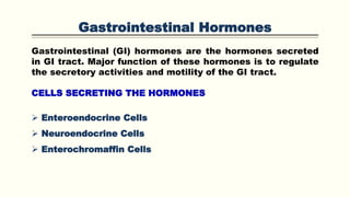 Gastrointestinal Hormones
Gastrointestinal (GI) hormones are the hormones secreted
in GI tract. Major function of these hormones is to regulate
the secretory activities and motility of the GI tract.
CELLS SECRETING THE HORMONES
 Enteroendocrine Cells
 Neuroendocrine Cells
 Enterochromaffin Cells
 