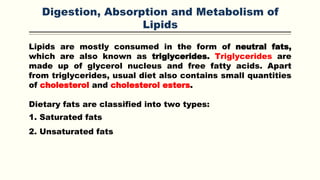 Digestion, Absorption and Metabolism of
Lipids
Lipids are mostly consumed in the form of neutral fats,
which are also known as triglycerides. Triglycerides are
made up of glycerol nucleus and free fatty acids. Apart
from triglycerides, usual diet also contains small quantities
of cholesterol and cholesterol esters.
Dietary fats are classified into two types:
1. Saturated fats
2. Unsaturated fats
 