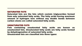 SATURATED FATS
Saturated fats are the fats which contain triglycerides formed
from only saturated fatty acids. The fatty acids having maximum
amount of hydrogen ions without any double bonds between
carbon atoms are called saturated fatty acids.
UNSATURATED FATS
Fats containing unsaturated fatty acids are known as
unsaturated fats. Unsaturated fatty acids are fatty acids formed
by dehydrogenation of saturated fatty acids.
Unsaturated fats are classified into three types:
 