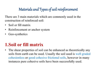 Materials andTypes of soil reinforcement
There are 3 main materials which are commonly used in the
construction of reinforced soil:
• Soil or fill matrix
• Reinforcement or anchor system
• Geo-synthetics
1.Soil or fill matrix
• The shear properties of soil can be enhanced as theoretically any
soils from earth can be used. Usually the soil used is well graded
cohesionless or good cohesive frictional soils, however in many
instances pure cohesive soils have been successfully used.
 