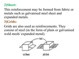 2)Sheet:
This reinforcement may be formed from fabric or
metals such as galvanised steel sheet and
expanded metals.
3)Grids:
Grids are also used as reinforcements. They
consist of steel (in the form of plain or galvanised
weld mesh/ expanded metal).
 
