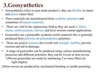 3.Geosynthetics
• Geosynthetics refers to man made product’s, they are flexible in nature
and planar (sheet like).
• These materials are manufactured from synthetic polymers and
sometimes of natural materials.
• These are vital in the engineering field as they are used as filters,
drains, reinforcements, barriers and have erosion control applications.
• Geotextiles are a permeable synthetic textile material; this is generally
produced from polyester or polypropylene polymers.
• These are used to increase the overall soil strength, stability, prevent
erosion and aid in drainage.
• A range of geotextiles can be produced using various manufacturing
processes and different polymers, they can be woven or non-woven.
1)Woven geotextiles are made by interlacing 2 or more fibres (at
right angles).
2)Non-woven are produced by mechanical bonding or needle punching.
 