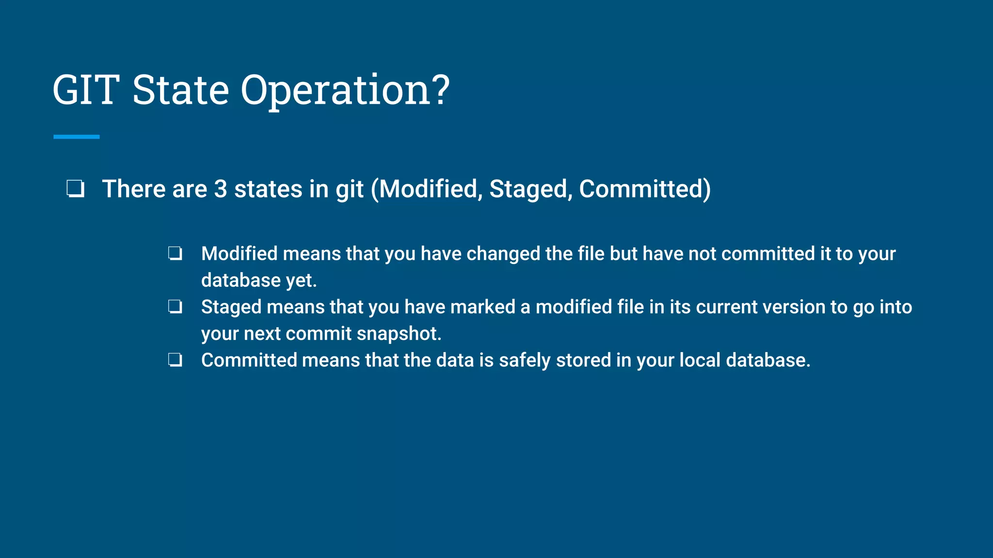GIT State Operation?
❏ There are 3 states in git (Modified, Staged, Committed)
❏ Modified means that you have changed the file but have not committed it to your
database yet.
❏ Staged means that you have marked a modified file in its current version to go into
your next commit snapshot.
❏ Committed means that the data is safely stored in your local database.
 