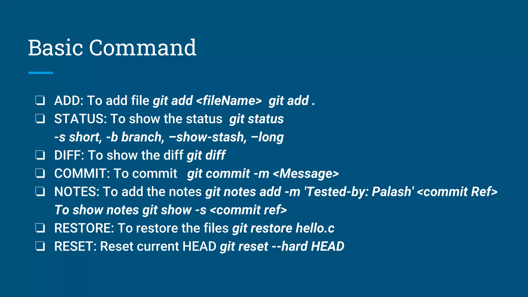 Basic Command
❏ ADD: To add file git add <fileName> git add .
❏ STATUS: To show the status git status
-s short, -b branch, –show-stash, –long
❏ DIFF: To show the diff git diff
❏ COMMIT: To commit git commit -m <Message>
❏ NOTES: To add the notes git notes add -m 'Tested-by: Palash' <commit Ref>
To show notes git show -s <commit ref>
❏ RESTORE: To restore the files git restore hello.c
❏ RESET: Reset current HEAD git reset --hard HEAD
 