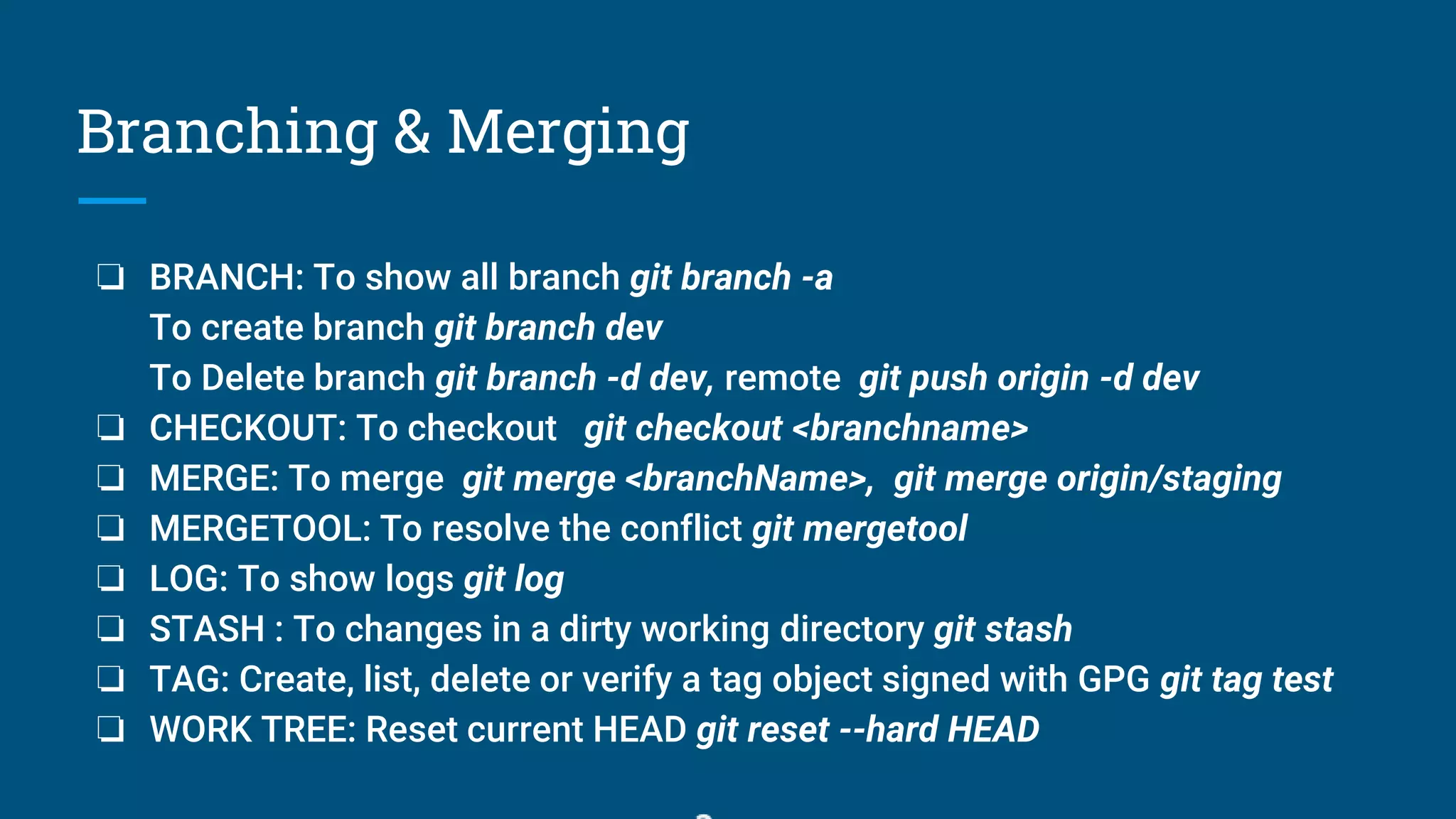 Branching & Merging
❏ BRANCH: To show all branch git branch -a
To create branch git branch dev
To Delete branch git branch -d dev, remote git push origin -d dev
❏ CHECKOUT: To checkout git checkout <branchname>
❏ MERGE: To merge git merge <branchName>, git merge origin/staging
❏ MERGETOOL: To resolve the conflict git mergetool
❏ LOG: To show logs git log
❏ STASH : To changes in a dirty working directory git stash
❏ TAG: Create, list, delete or verify a tag object signed with GPG git tag test
❏ WORK TREE: Reset current HEAD git reset --hard HEAD
 