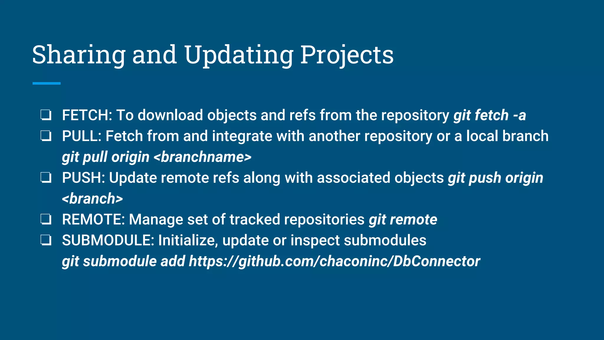 Sharing and Updating Projects
❏ FETCH: To download objects and refs from the repository git fetch -a
❏ PULL: Fetch from and integrate with another repository or a local branch
git pull origin <branchname>
❏ PUSH: Update remote refs along with associated objects git push origin
<branch>
❏ REMOTE: Manage set of tracked repositories git remote
❏ SUBMODULE: Initialize, update or inspect submodules
git submodule add https://github.com/chaconinc/DbConnector
 