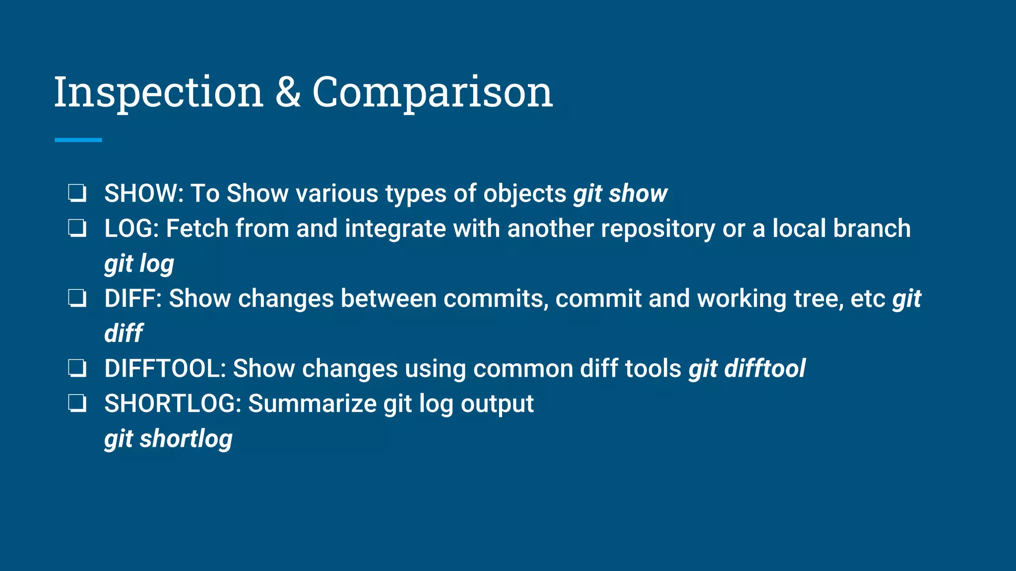 Inspection & Comparison
❏ SHOW: To Show various types of objects git show
❏ LOG: Fetch from and integrate with another repository or a local branch
git log
❏ DIFF: Show changes between commits, commit and working tree, etc git
diff
❏ DIFFTOOL: Show changes using common diff tools git difftool
❏ SHORTLOG: Summarize git log output
git shortlog
 