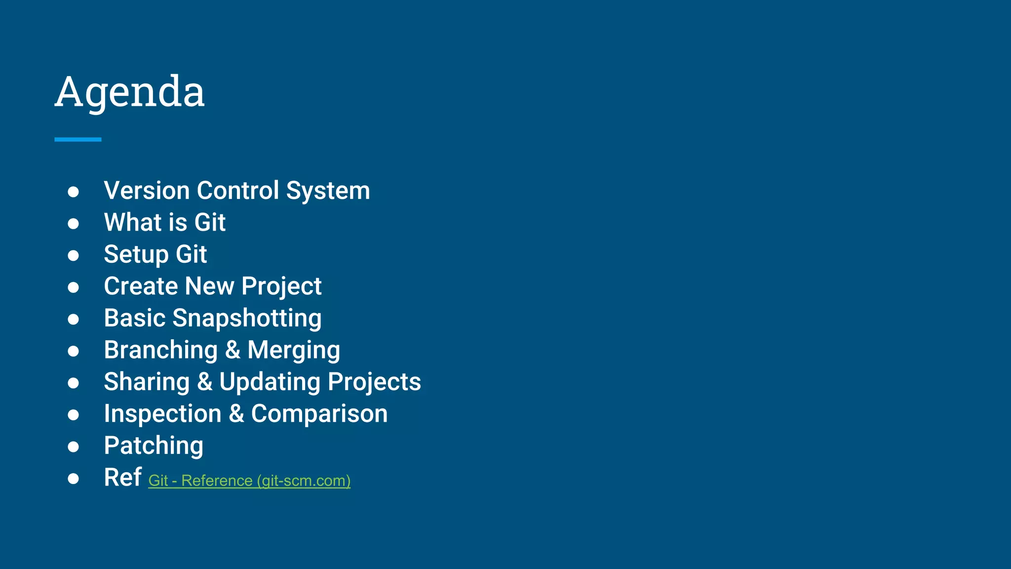 Agenda
● Version Control System
● What is Git
● Setup Git
● Create New Project
● Basic Snapshotting
● Branching & Merging
● Sharing & Updating Projects
● Inspection & Comparison
● Patching
● Ref Git - Reference (git-scm.com)
 