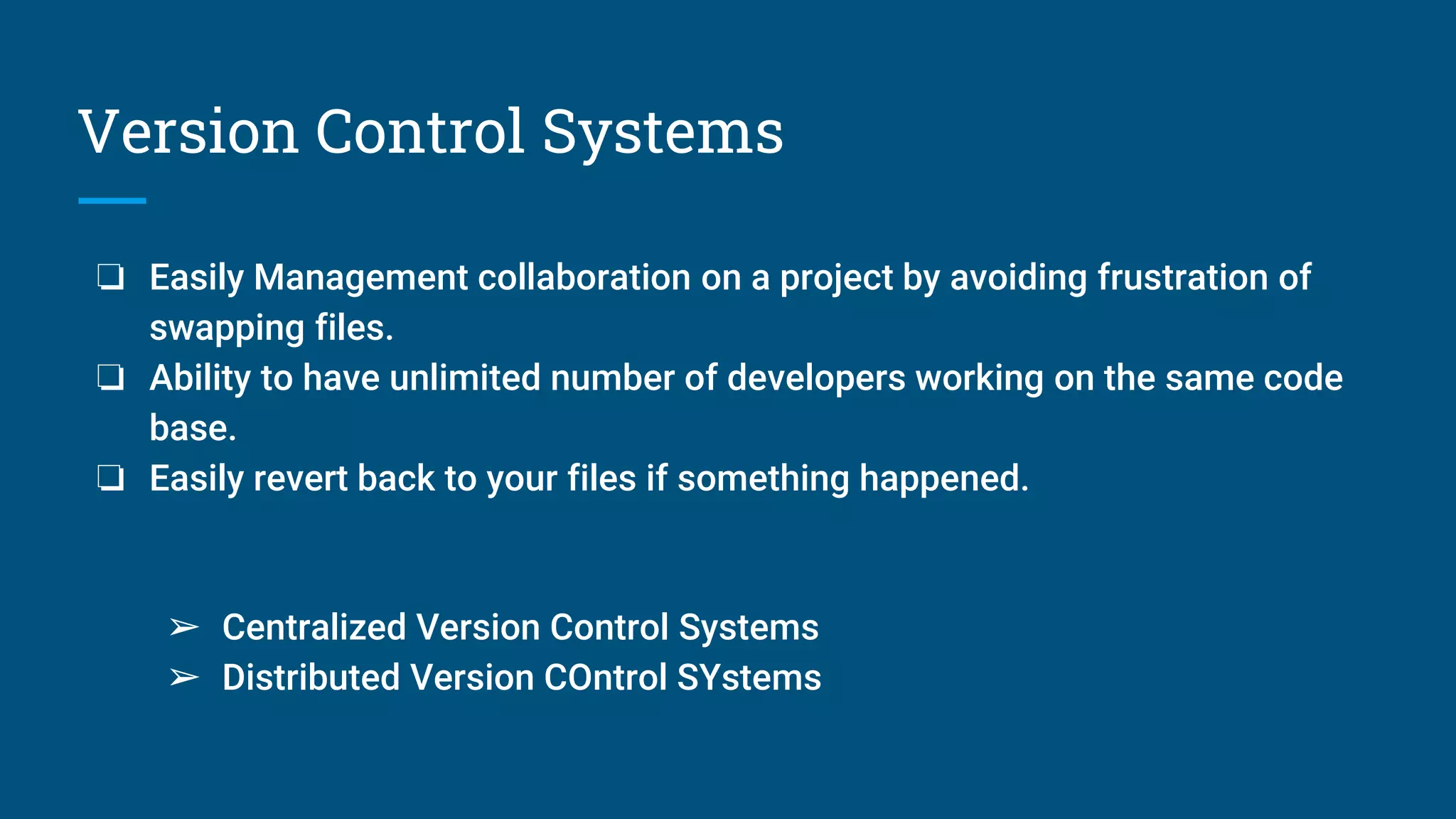 Version Control Systems
❏ Easily Management collaboration on a project by avoiding frustration of
swapping files.
❏ Ability to have unlimited number of developers working on the same code
base.
❏ Easily revert back to your files if something happened.
➢ Centralized Version Control Systems
➢ Distributed Version COntrol SYstems
 