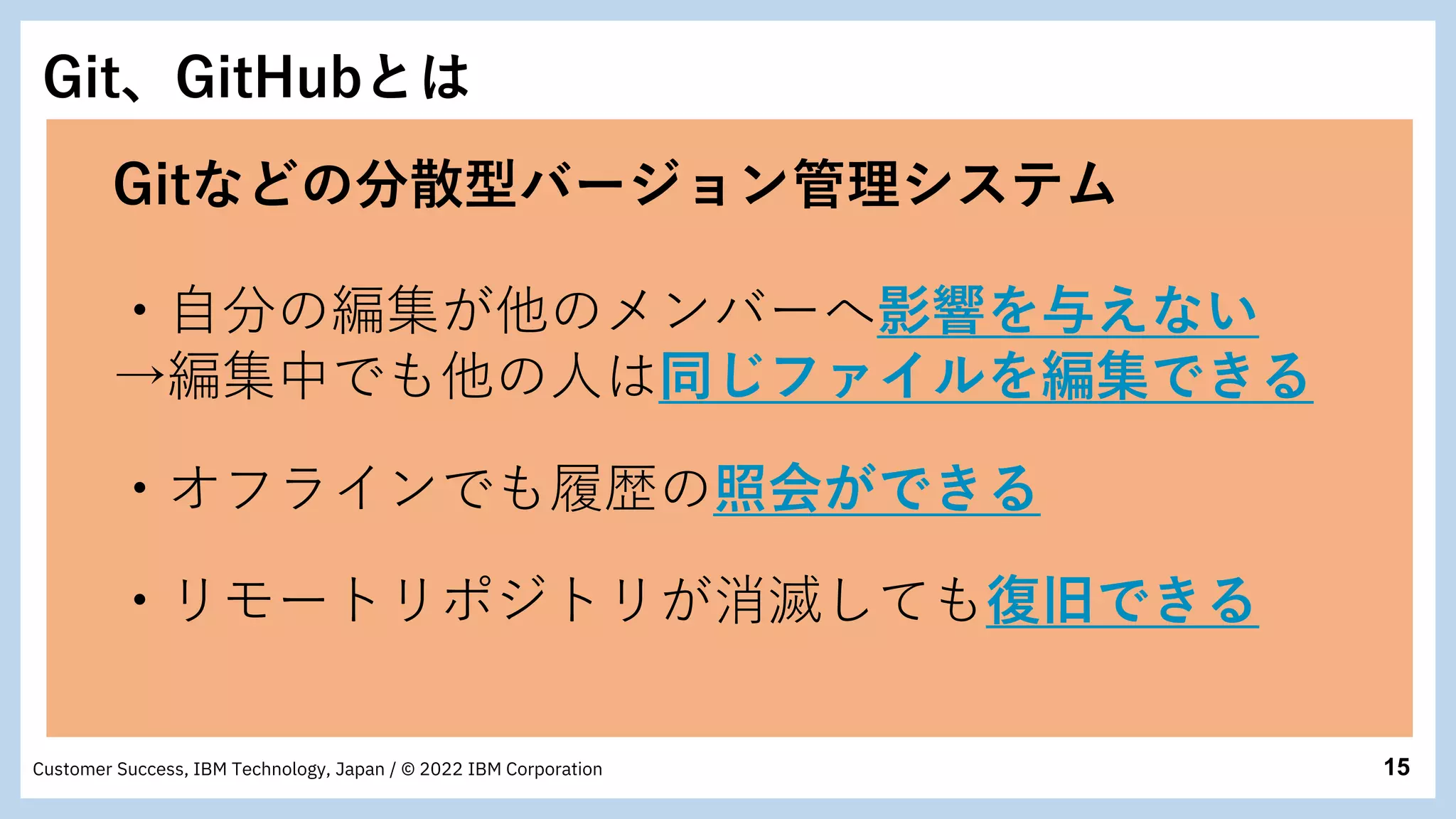 15
Customer Success, IBM Technology, Japan / © 2022 IBM Corporation
Git、GitHubとは
Gitなどの分散型バージョン管理システム
・自分の編集が他のメンバーへ影響を与えない
→編集中でも他の人は同じファイルを編集できる
・オフラインでも履歴の照会ができる
・リモートリポジトリが消滅しても復旧できる
 