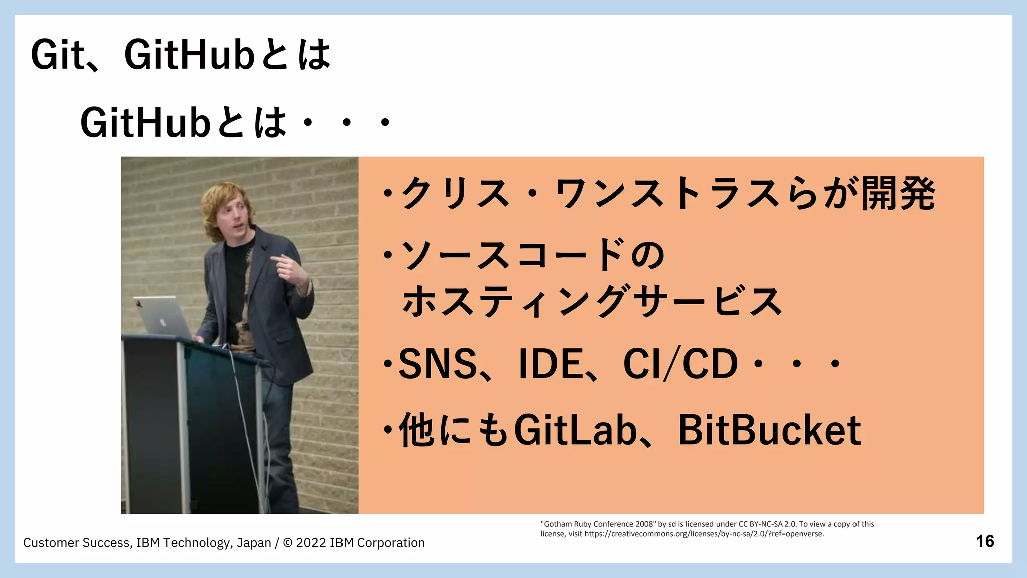 16
Customer Success, IBM Technology, Japan / © 2022 IBM Corporation
･ソースコードの
ホスティングサービス
･クリス・ワンストラスらが開発
･他にもGitLab、BitBucket
･SNS、IDE、CI/CD・・・
Git、GitHubとは
GitHubとは・・・
"Gotham Ruby Conference 2008" by sd is licensed under CC BY-NC-SA 2.0. To view a copy of this
license, visit https://creativecommons.org/licenses/by-nc-sa/2.0/?ref=openverse.
 