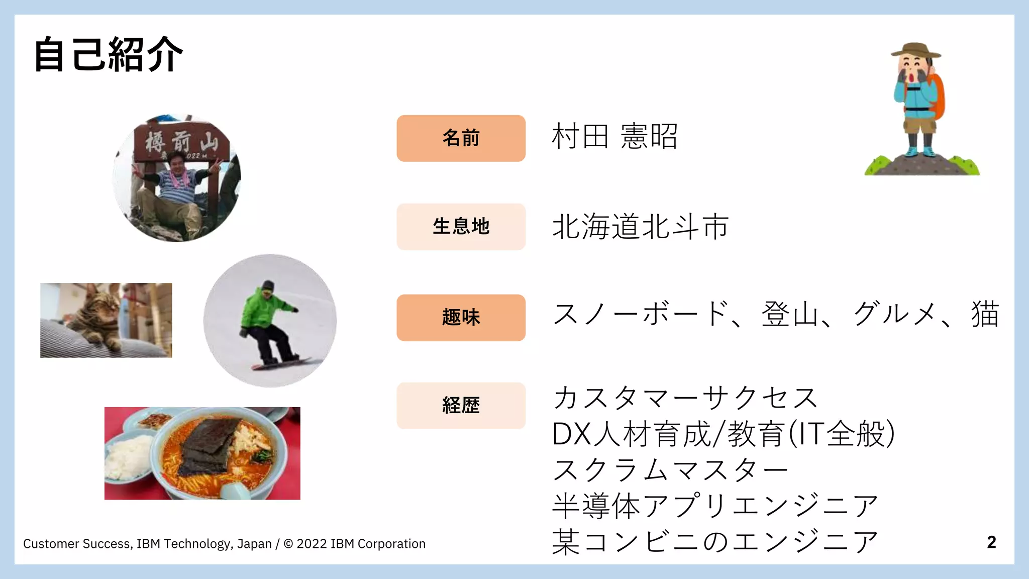 2
Customer Success, IBM Technology, Japan / © 2022 IBM Corporation
自己紹介
村田 憲昭
北海道北斗市
スノーボード、登山、グルメ、猫
カスタマーサクセス
DX人材育成/教育(IT全般)
スクラムマスター
半導体アプリエンジニア
某コンビニのエンジニア
名前
生息地
趣味
経歴
 