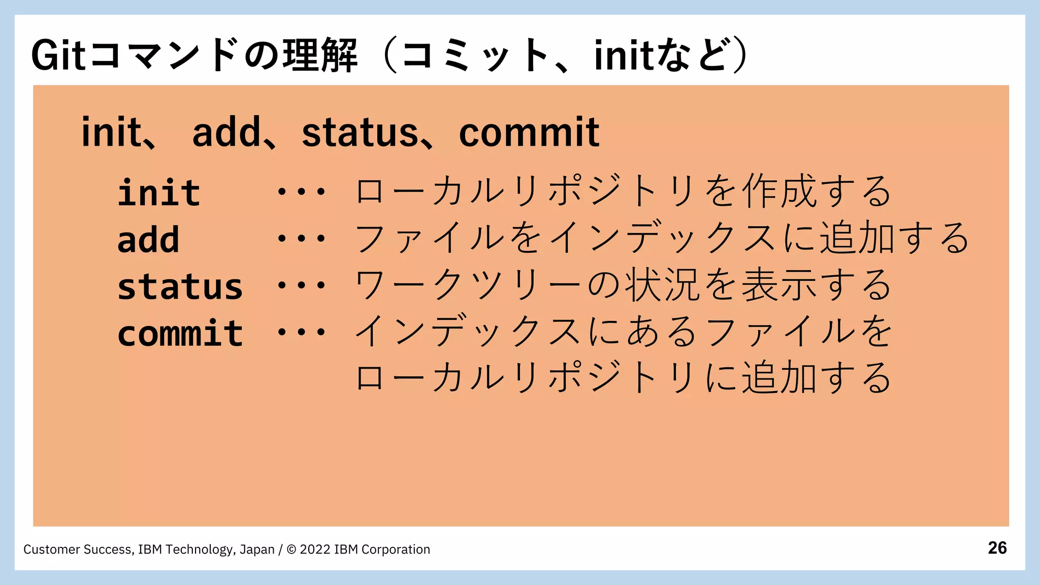 26
Customer Success, IBM Technology, Japan / © 2022 IBM Corporation
init、 add、status、commit
init ・・・ ローカルリポジトリを作成する
add ・・・ ファイルをインデックスに追加する
status ・・・ ワークツリーの状況を表示する
commit ・・・ インデックスにあるファイルを
ローカルリポジトリに追加する
Gitコマンドの理解（コミット、initなど）
 