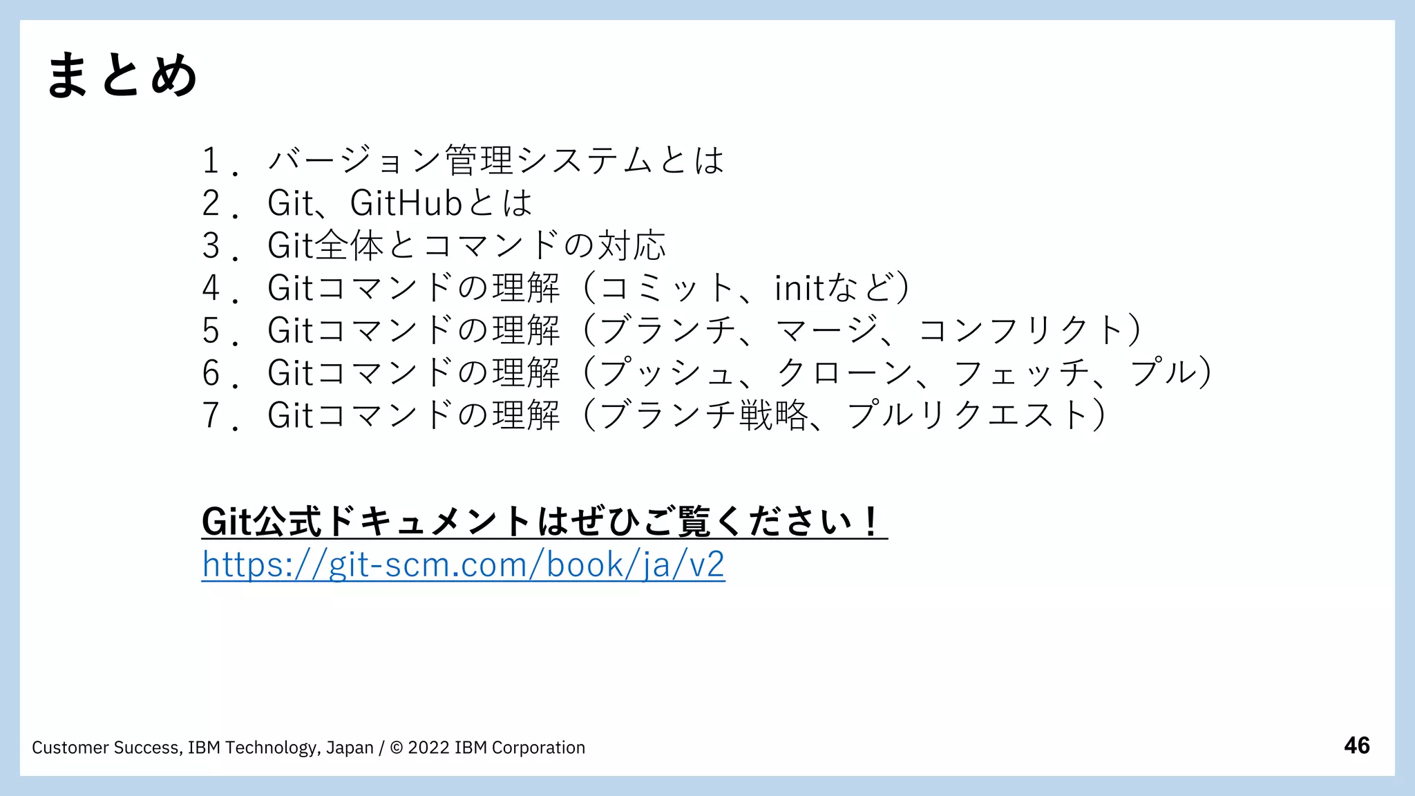 46
Customer Success, IBM Technology, Japan / © 2022 IBM Corporation
まとめ
1 ．バージョン管理システムとは
2 ．Git、GitHubとは
3 ．Git全体とコマンドの対応
4 ．Gitコマンドの理解（コミット、initなど）
5 ．Gitコマンドの理解（ブランチ、マージ、コンフリクト）
6 ．Gitコマンドの理解（プッシュ、クローン、フェッチ、プル）
7 ．Gitコマンドの理解（ブランチ戦略、プルリクエスト）
Git公式ドキュメントはぜひご覧ください！
https://git-scm.com/book/ja/v2
 