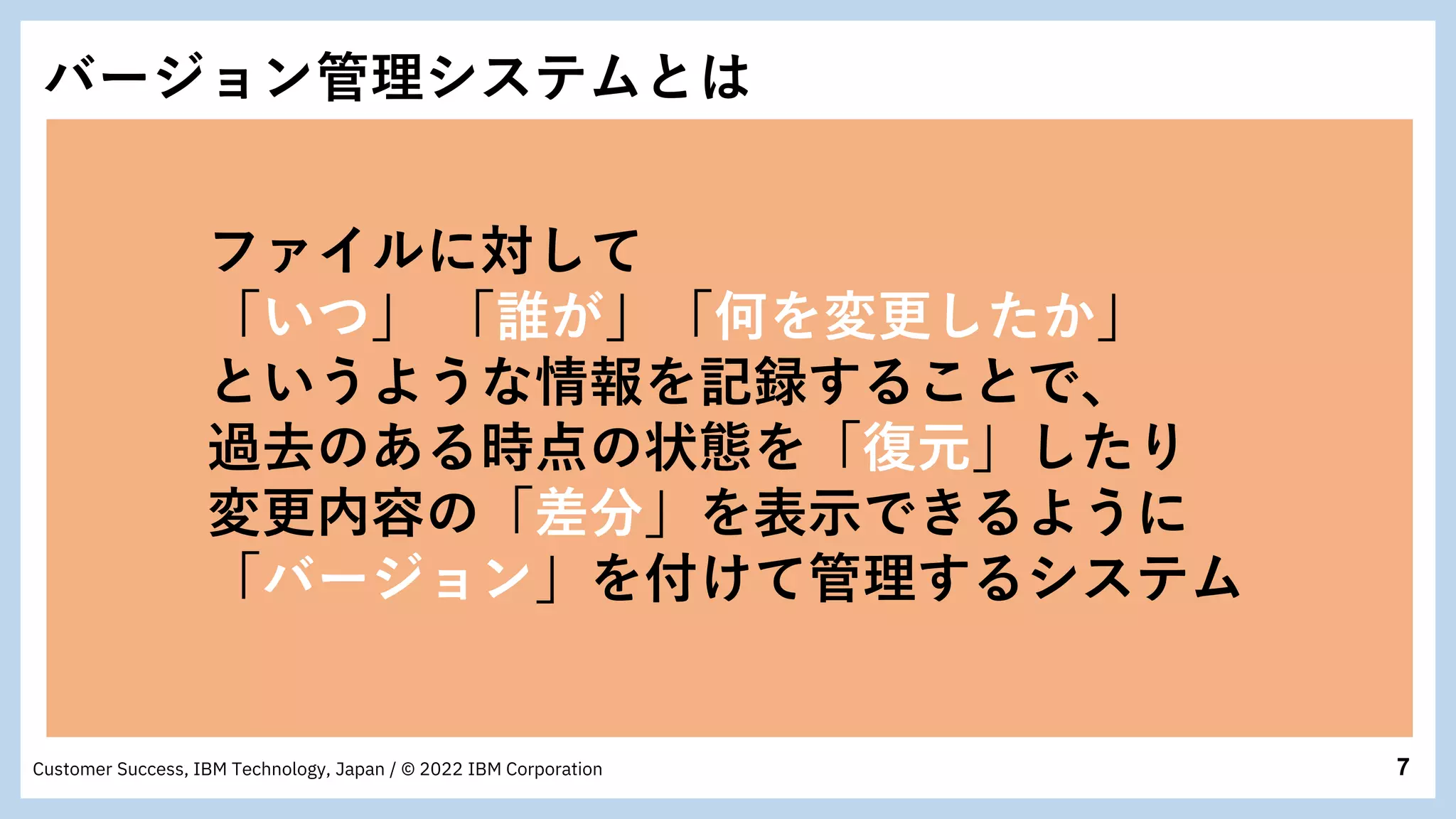7
Customer Success, IBM Technology, Japan / © 2022 IBM Corporation
バージョン管理システムとは
ファイルに対して
「いつ」 「誰が」「何を変更したか」
というような情報を記録することで、
過去のある時点の状態を「復元」したり
変更内容の「差分」を表示できるように
「バージョン」を付けて管理するシステム
 