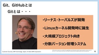 11
Customer Success, IBM Technology, Japan / © 2022 IBM Corporation
Git、GitHubとは
Gitとは・・・
･リーナス・トーバルズが開発
･Linuxカーネル開発時に誕生
･分散バージョン管理システム
"File:LinuxCon Europe Linus Torvalds 03 (cropped).jpg" by Krd (photo)Von Sprat (crop/extraction) is licensed under CC
BY-SA 4.0. To view a copy of this license, visit https://creativecommons.org/licenses/by-sa/4.0?ref=openverse.
･大規模プロジェクト向き
 