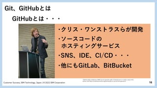 16
Customer Success, IBM Technology, Japan / © 2022 IBM Corporation
･ソースコードの
ホスティングサービス
･クリス・ワンストラスらが開発
･他にもGitLab、BitBucket
･SNS、IDE、CI/CD・・・
Git、GitHubとは
GitHubとは・・・
"Gotham Ruby Conference 2008" by sd is licensed under CC BY-NC-SA 2.0. To view a copy of this
license, visit https://creativecommons.org/licenses/by-nc-sa/2.0/?ref=openverse.
 
