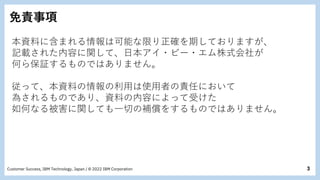 3
Customer Success, IBM Technology, Japan / © 2022 IBM Corporation
免責事項
本資料に含まれる情報は可能な限り正確を期しておりますが、
記載された内容に関して、日本アイ・ビー・エム株式会社が
何ら保証するものではありません。
従って、本資料の情報の利用は使用者の責任において
為されるものであり、資料の内容によって受けた
如何なる被害に関しても一切の補償をするものではありません。
 