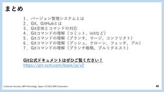 46
Customer Success, IBM Technology, Japan / © 2022 IBM Corporation
まとめ
1 ．バージョン管理システムとは
2 ．Git、GitHubとは
3 ．Git全体とコマンドの対応
4 ．Gitコマンドの理解（コミット、initなど）
5 ．Gitコマンドの理解（ブランチ、マージ、コンフリクト）
6 ．Gitコマンドの理解（プッシュ、クローン、フェッチ、プル）
7 ．Gitコマンドの理解（ブランチ戦略、プルリクエスト）
Git公式ドキュメントはぜひご覧ください！
https://git-scm.com/book/ja/v2
 
