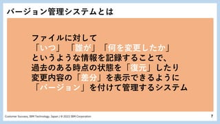 7
Customer Success, IBM Technology, Japan / © 2022 IBM Corporation
バージョン管理システムとは
ファイルに対して
「いつ」 「誰が」「何を変更したか」
というような情報を記録することで、
過去のある時点の状態を「復元」したり
変更内容の「差分」を表示できるように
「バージョン」を付けて管理するシステム
 