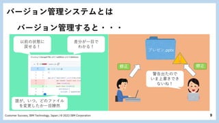 9
Customer Success, IBM Technology, Japan / © 2022 IBM Corporation
バージョン管理システムとは
バージョン管理すると・・・
差分が一目で
わかる！
プレゼン.pptx
警告出たので
いま上書きでき
ないね！
以前の状態に
戻せる！
誰が、いつ、どのファイル
を変更したか一目瞭然
 