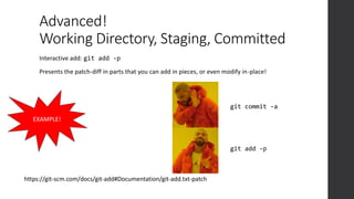 Advanced!
Working Directory, Staging, Committed
https://git-scm.com/docs/git-add#Documentation/git-add.txt-patch
EXAMPLE!
Interactive add: git add -p
Presents the patch-diff in parts that you can add in pieces, or even modify in-place!
git add -p
git commit -a
 