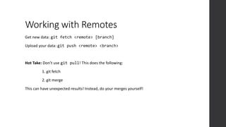 Working with Remotes
Get new data: git fetch <remote> [branch]
Upload your data: git push <remote> <branch>
Hot Take: Don’t use git pull! This does the following:
1. git fetch
2. git merge
This can have unexpected results! Instead, do your merges yourself!
 