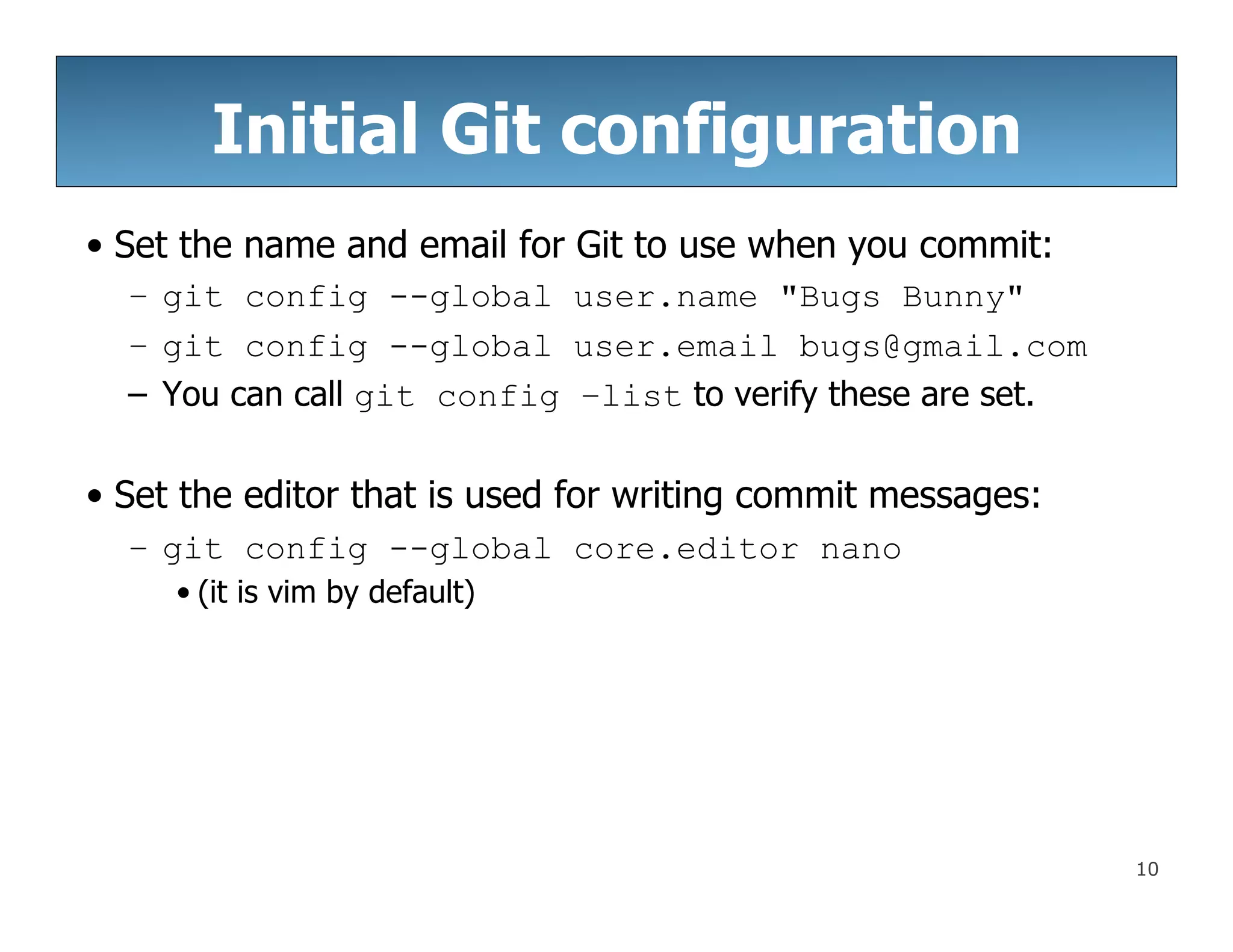 10
Initial Git configuration
• Set the name and email for Git to use when you commit:
– git config --global user.name "Bugs Bunny"
– git config --global user.email bugs@gmail.com
– You can call git config –list to verify these are set.
• Set the editor that is used for writing commit messages:
– git config --global core.editor nano
• (it is vim by default)
 
