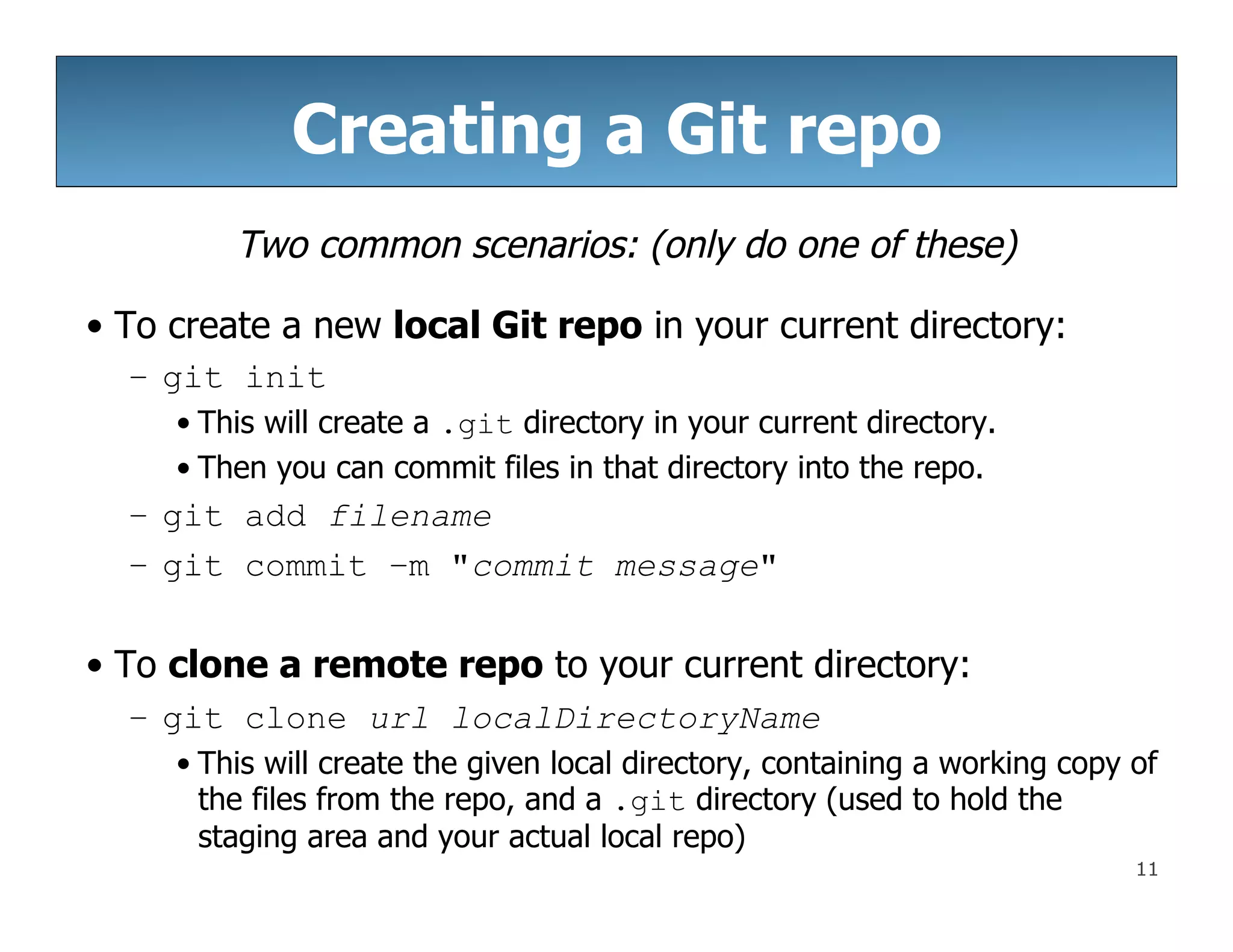 11
Creating a Git repo
Two common scenarios: (only do one of these)
• To create a new local Git repo in your current directory:
– git init
• This will create a .git directory in your current directory.
• Then you can commit files in that directory into the repo.
– git add filename
– git commit –m "commit message"
• To clone a remote repo to your current directory:
– git clone url localDirectoryName
• This will create the given local directory, containing a working copy of
the files from the repo, and a .git directory (used to hold the
staging area and your actual local repo)
 