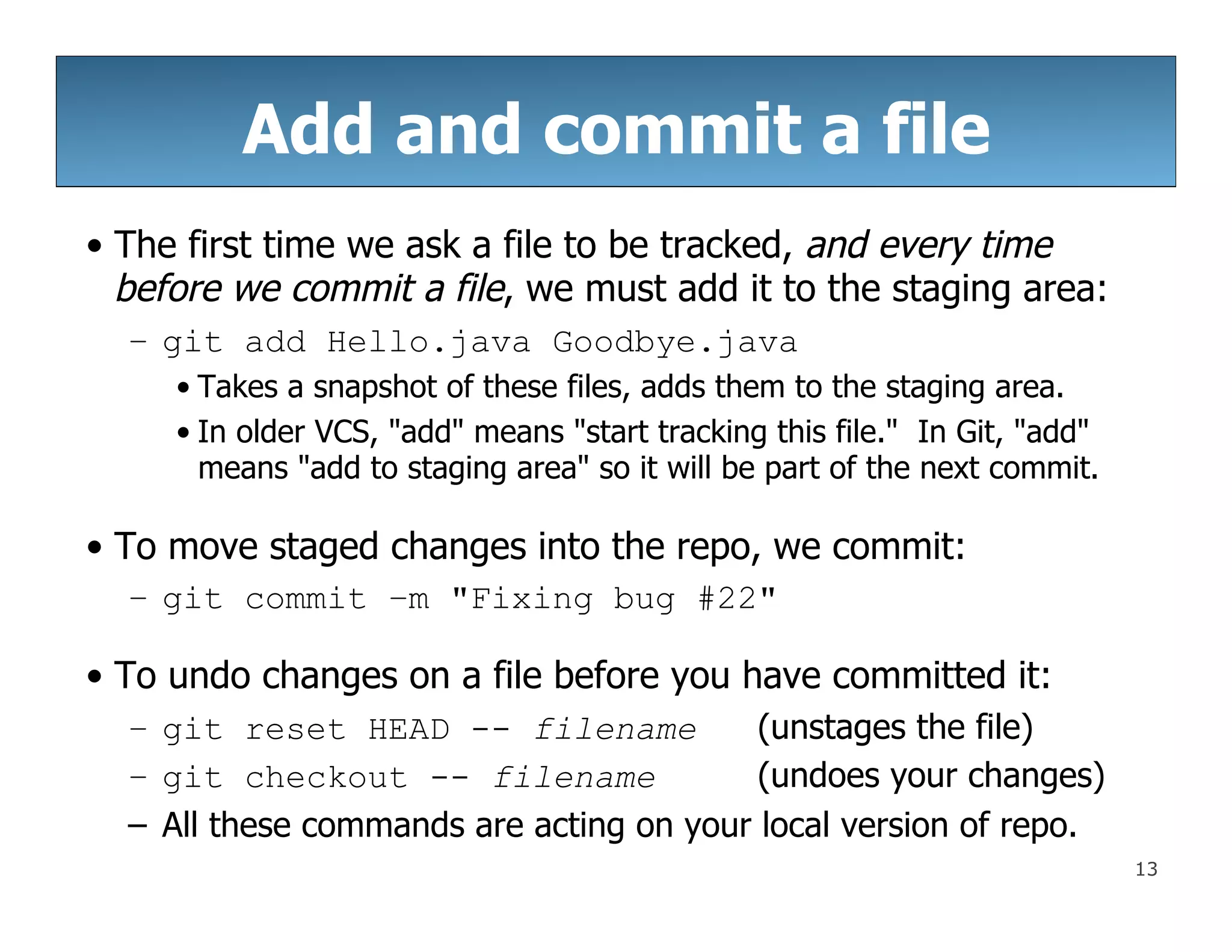 13
Add and commit a file
• The first time we ask a file to be tracked, and every time
before we commit a file, we must add it to the staging area:
– git add Hello.java Goodbye.java
• Takes a snapshot of these files, adds them to the staging area.
• In older VCS, "add" means "start tracking this file." In Git, "add"
means "add to staging area" so it will be part of the next commit.
• To move staged changes into the repo, we commit:
– git commit –m "Fixing bug #22"
• To undo changes on a file before you have committed it:
– git reset HEAD -- filename (unstages the file)
– git checkout -- filename (undoes your changes)
– All these commands are acting on your local version of repo.
 