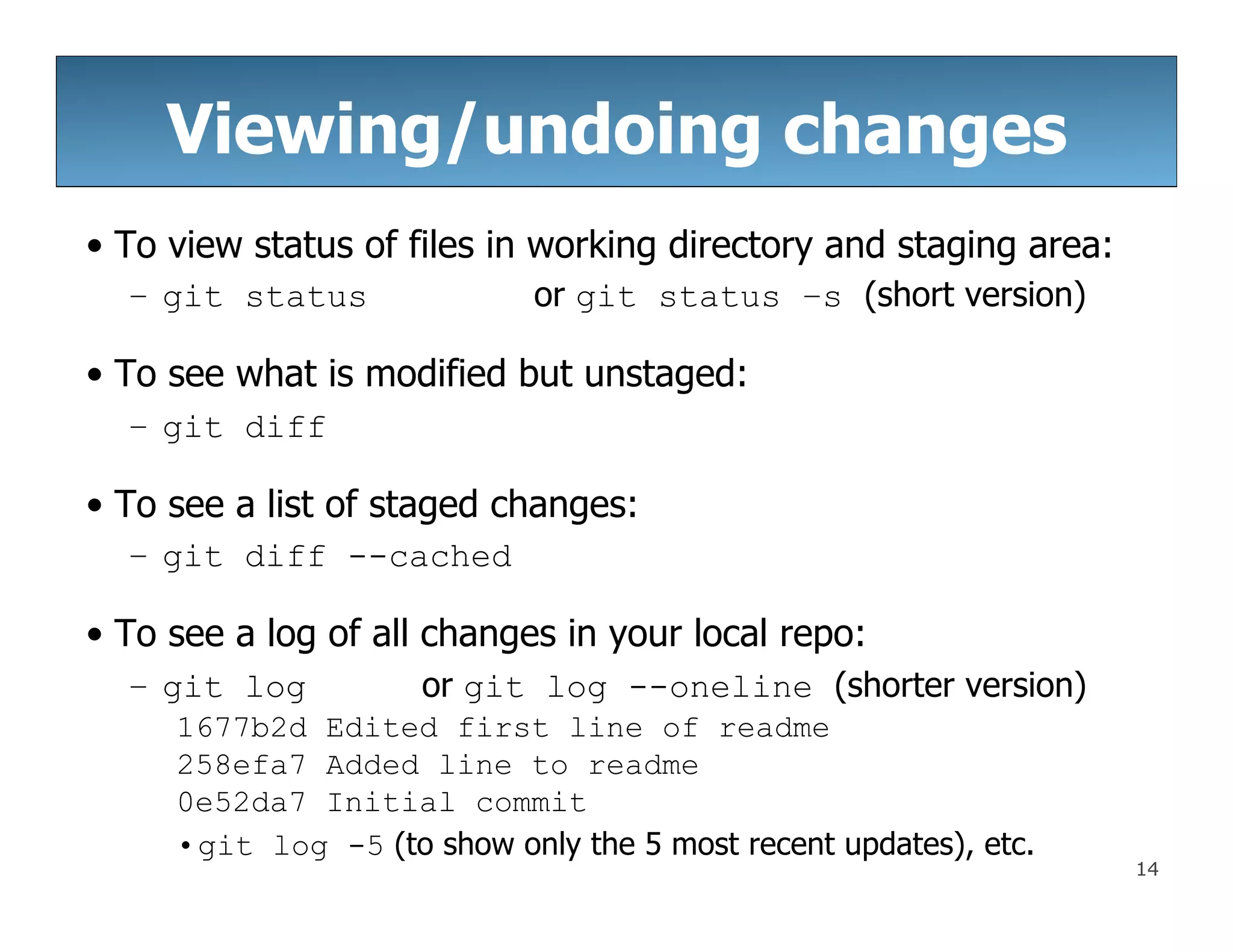 14
Viewing/undoing changes
• To view status of files in working directory and staging area:
– git status or git status –s (short version)
• To see what is modified but unstaged:
– git diff
• To see a list of staged changes:
– git diff --cached
• To see a log of all changes in your local repo:
– git log or git log --oneline (shorter version)
1677b2d Edited first line of readme
258efa7 Added line to readme
0e52da7 Initial commit
•git log -5 (to show only the 5 most recent updates), etc.
 