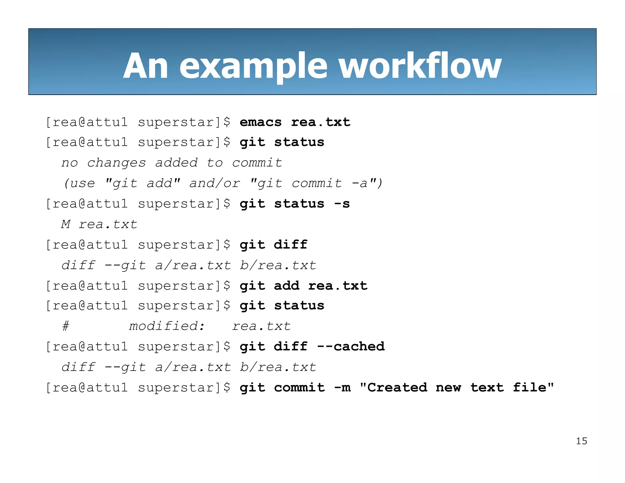 15
An example workflow
[rea@attu1 superstar]$ emacs rea.txt
[rea@attu1 superstar]$ git status
no changes added to commit
(use "git add" and/or "git commit -a")
[rea@attu1 superstar]$ git status -s
M rea.txt
[rea@attu1 superstar]$ git diff
diff --git a/rea.txt b/rea.txt
[rea@attu1 superstar]$ git add rea.txt
[rea@attu1 superstar]$ git status
# modified: rea.txt
[rea@attu1 superstar]$ git diff --cached
diff --git a/rea.txt b/rea.txt
[rea@attu1 superstar]$ git commit -m "Created new text file"
 