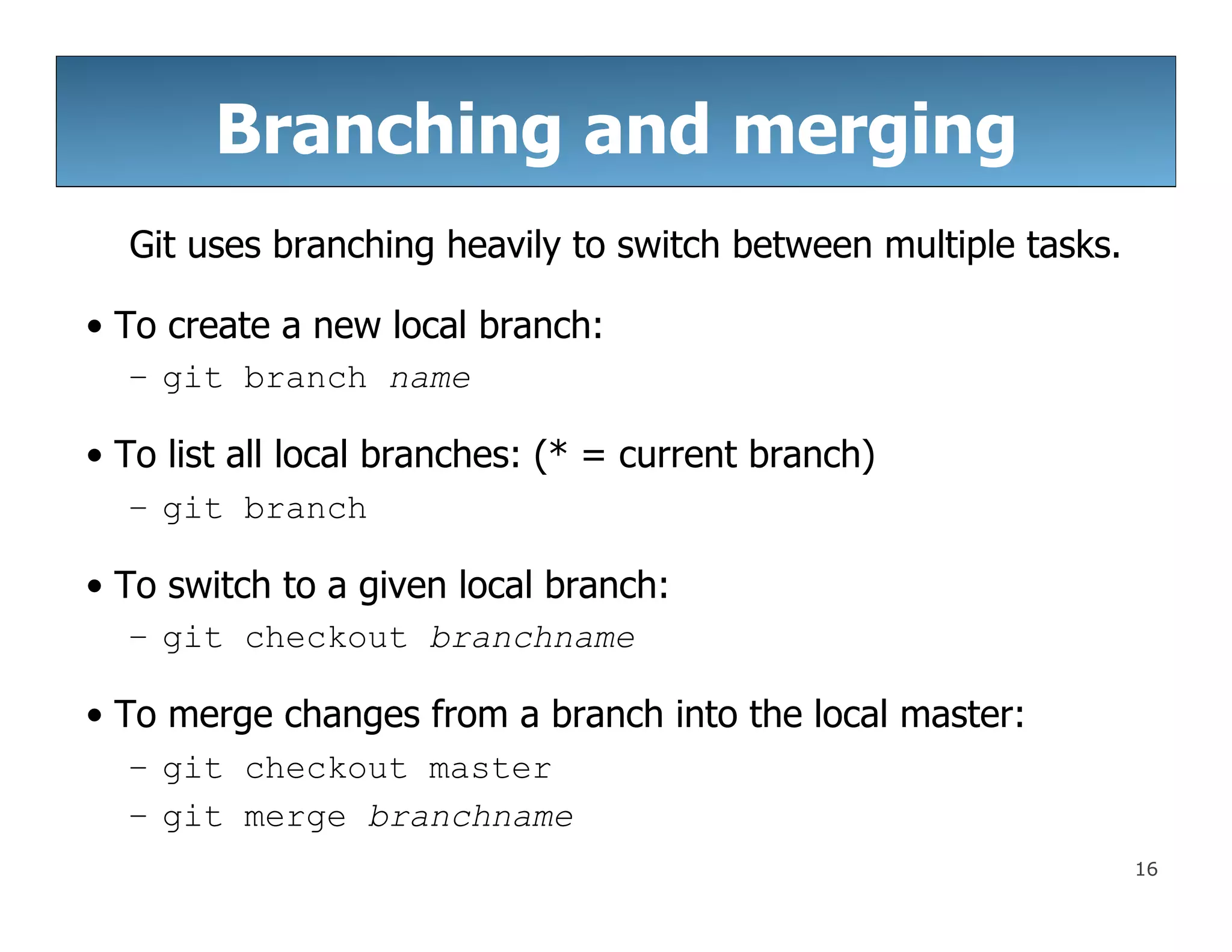 16
Branching and merging
Git uses branching heavily to switch between multiple tasks.
• To create a new local branch:
– git branch name
• To list all local branches: (* = current branch)
– git branch
• To switch to a given local branch:
– git checkout branchname
• To merge changes from a branch into the local master:
– git checkout master
– git merge branchname
 