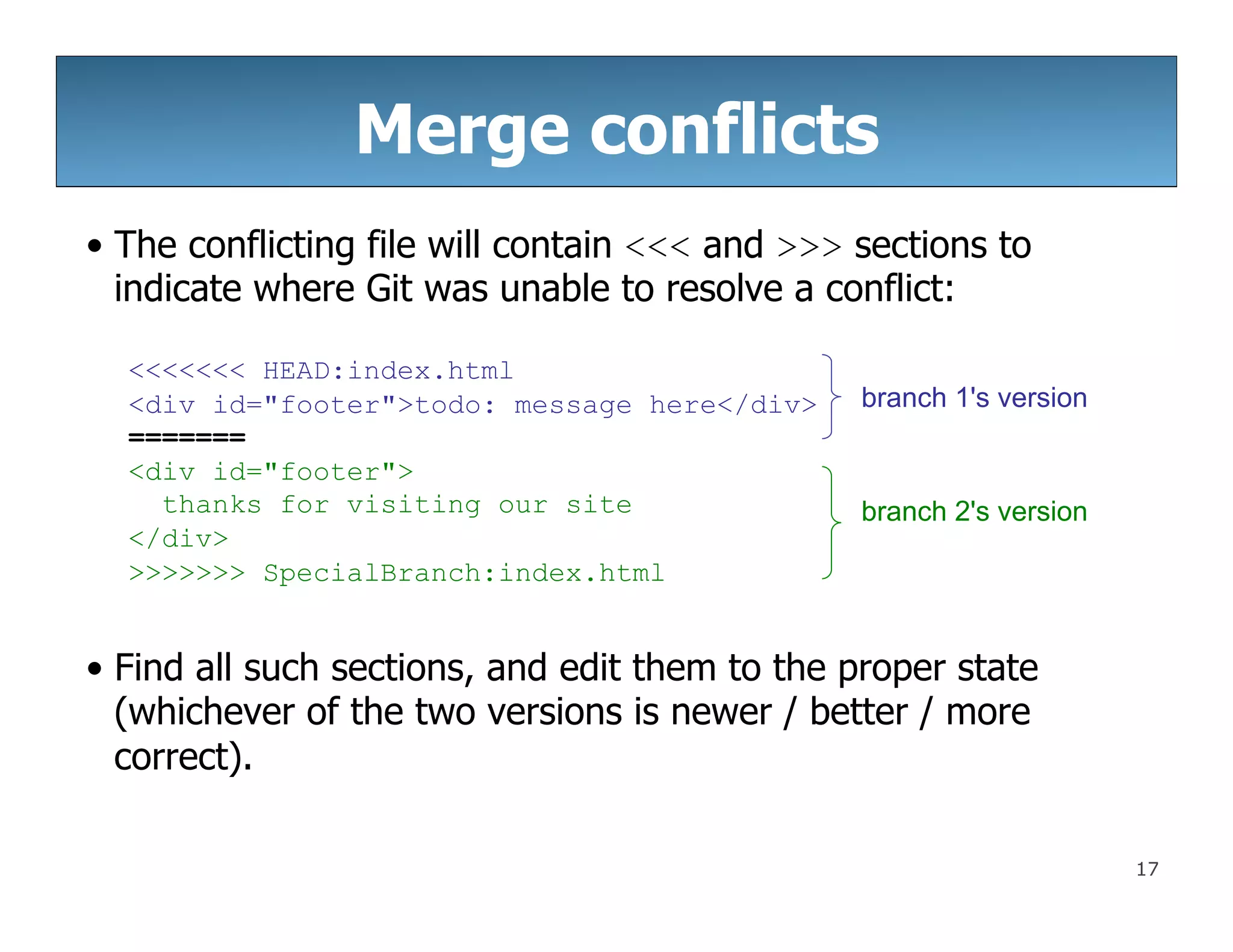 17
Merge conflicts
• The conflicting file will contain <<< and >>> sections to
indicate where Git was unable to resolve a conflict:
<<<<<<< HEAD:index.html
<div id="footer">todo: message here</div>
=======
<div id="footer">
thanks for visiting our site
</div>
>>>>>>> SpecialBranch:index.html
• Find all such sections, and edit them to the proper state
(whichever of the two versions is newer / better / more
correct).
branch 1's version
branch 2's version
 
