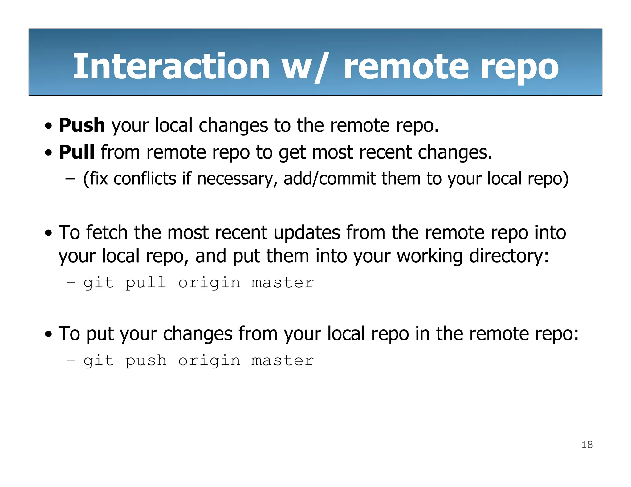 18
Interaction w/ remote repo
• Push your local changes to the remote repo.
• Pull from remote repo to get most recent changes.
– (fix conflicts if necessary, add/commit them to your local repo)
• To fetch the most recent updates from the remote repo into
your local repo, and put them into your working directory:
– git pull origin master
• To put your changes from your local repo in the remote repo:
– git push origin master
 