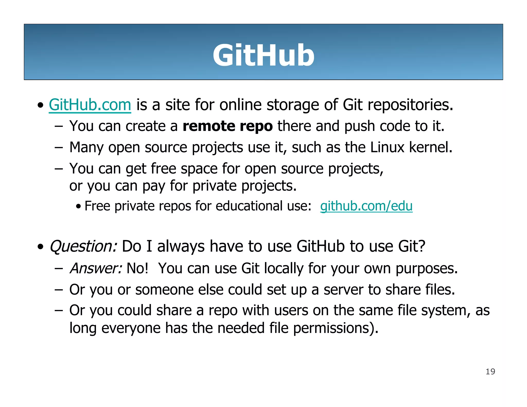 19
GitHub
• GitHub.com is a site for online storage of Git repositories.
– You can create a remote repo there and push code to it.
– Many open source projects use it, such as the Linux kernel.
– You can get free space for open source projects,
or you can pay for private projects.
• Free private repos for educational use: github.com/edu
• Question: Do I always have to use GitHub to use Git?
– Answer: No! You can use Git locally for your own purposes.
– Or you or someone else could set up a server to share files.
– Or you could share a repo with users on the same file system, as
long everyone has the needed file permissions).
 