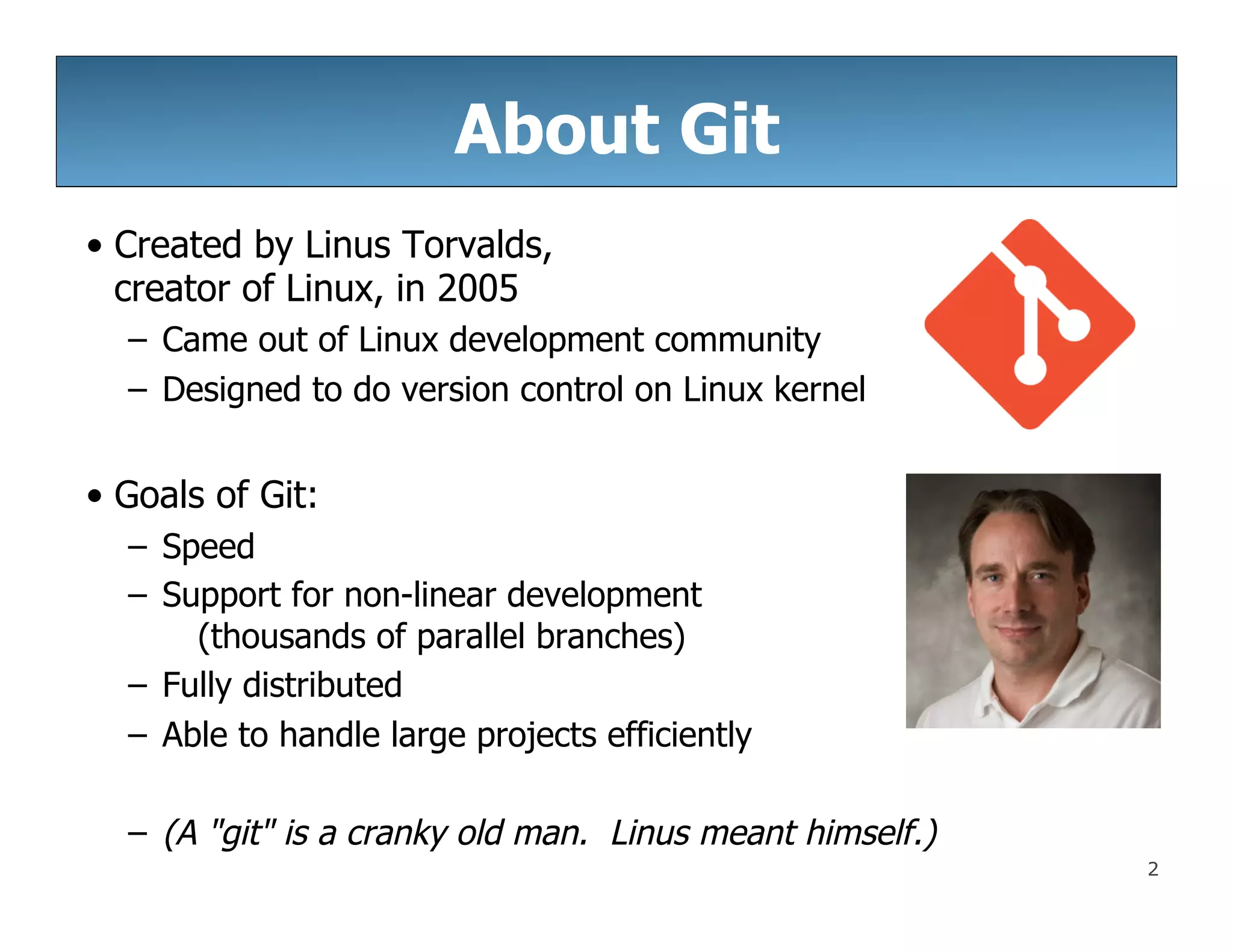 2
About Git
• Created by Linus Torvalds,
creator of Linux, in 2005
– Came out of Linux development community
– Designed to do version control on Linux kernel
• Goals of Git:
– Speed
– Support for non-linear development
(thousands of parallel branches)
– Fully distributed
– Able to handle large projects efficiently
– (A "git" is a cranky old man. Linus meant himself.)
 