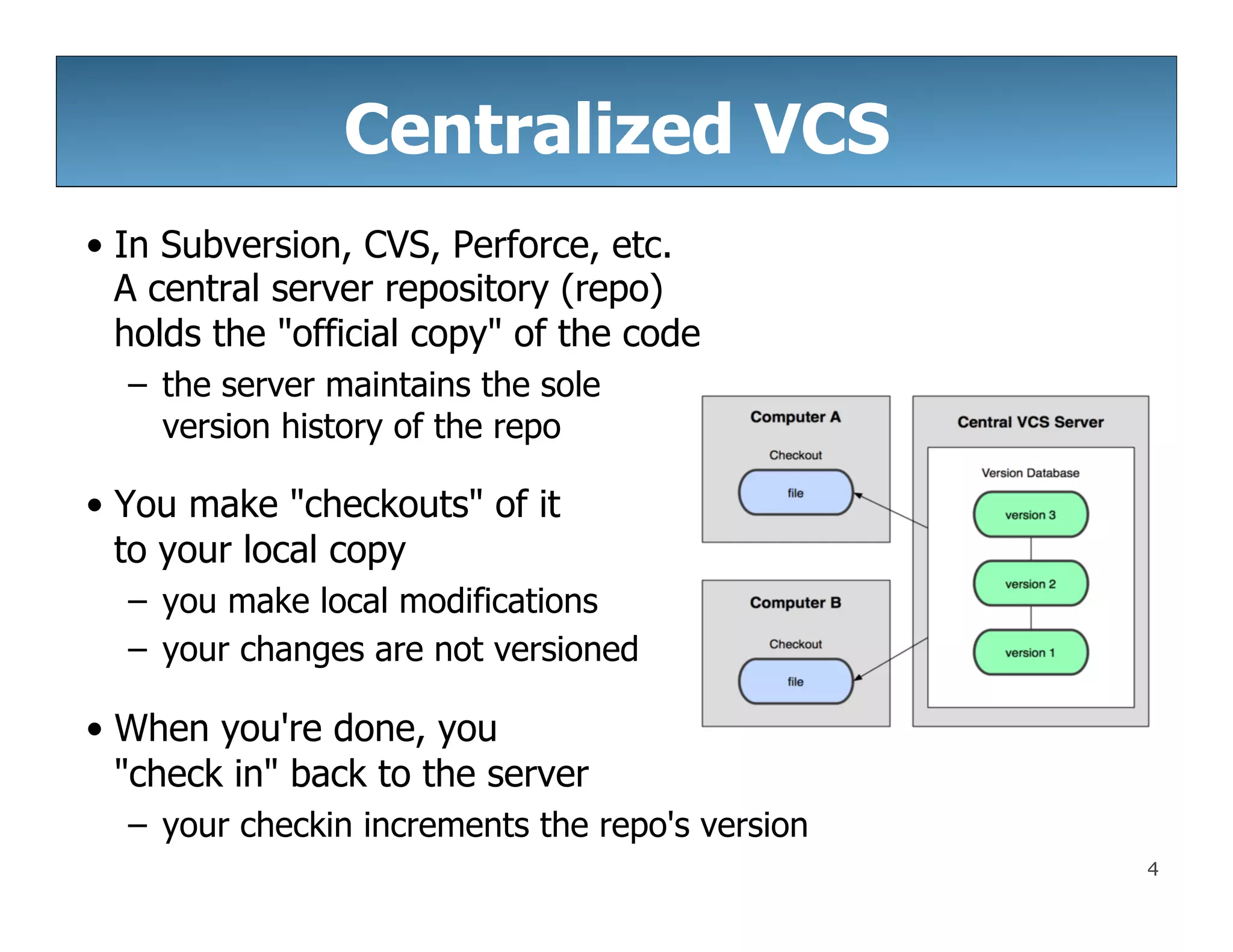 4
Centralized VCS
• In Subversion, CVS, Perforce, etc.
A central server repository (repo)
holds the "official copy" of the code
– the server maintains the sole
version history of the repo
• You make "checkouts" of it
to your local copy
– you make local modifications
– your changes are not versioned
• When you're done, you
"check in" back to the server
– your checkin increments the repo's version
 
