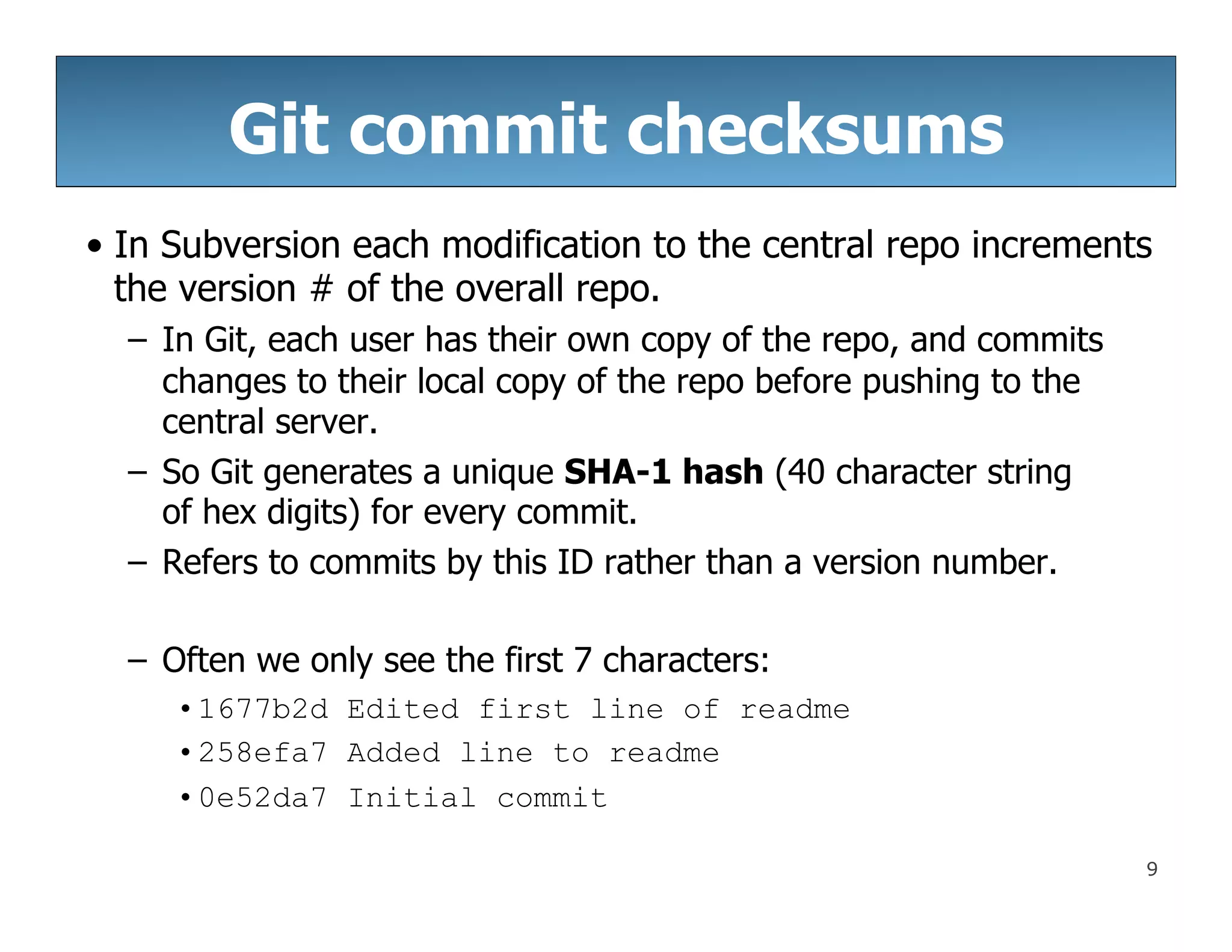 9
Git commit checksums
• In Subversion each modification to the central repo increments
the version # of the overall repo.
– In Git, each user has their own copy of the repo, and commits
changes to their local copy of the repo before pushing to the
central server.
– So Git generates a unique SHA-1 hash (40 character string
of hex digits) for every commit.
– Refers to commits by this ID rather than a version number.
– Often we only see the first 7 characters:
•1677b2d Edited first line of readme
•258efa7 Added line to readme
•0e52da7 Initial commit
 