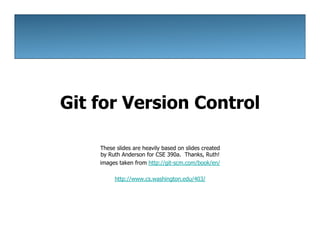 Git for Version Control
These slides are heavily based on slides created
by Ruth Anderson for CSE 390a. Thanks, Ruth!
images taken from http://git-scm.com/book/en/
http://www.cs.washington.edu/403/
 