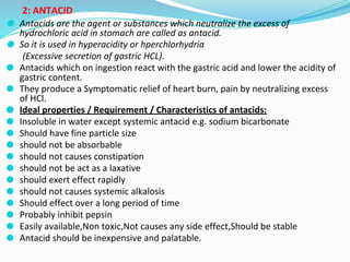 2: ANTACID
⚫ Antacids are the agent or substances which neutralize the excess of
hydrochloric acid in stomach are called as antacid.
⚫ So it is used in hyperacidity or hperchlorhydria
(Excessive secretion of gastric HCL).
⚫ Antacids which on ingestion react with the gastric acid and lower the acidity of
gastric content.
⚫ They produce a Symptomatic relief of heart burn, pain by neutralizing excess
of HCl.
⚫ Ideal properties / Requirement / Characteristics of antacids:
⚫ Insoluble in water except systemic antacid e.g. sodium bicarbonate
⚫ Should have fine particle size
⚫ should not be absorbable
⚫ should not causes constipation
⚫ should not be act as a laxative
⚫ should exert effect rapidly
⚫ should not causes systemic alkalosis
⚫ Should effect over a long period of time
⚫ Probably inhibit pepsin
⚫ Easily available,Non toxic,Not causes any side effect,Should be stable
⚫ Antacid should be inexpensive and palatable.
 