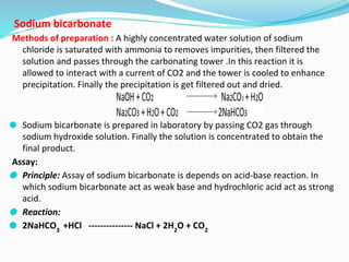 Sodium bicarbonate
Methods of preparation : A highly concentrated water solution of sodium
chloride is saturated with ammonia to removes impurities, then filtered the
solution and passes through the carbonating tower .In this reaction it is
allowed to interact with a current of CO2 and the tower is cooled to enhance
precipitation. Finally the precipitation is get filtered out and dried.
⚫ Sodium bicarbonate is prepared in laboratory by passing CO2 gas through
sodium hydroxide solution. Finally the solution is concentrated to obtain the
final product.
Assay:
⚫ Principle: Assay of sodium bicarbonate is depends on acid-base reaction. In
which sodium bicarbonate act as weak base and hydrochloric acid act as strong
acid.
⚫ Reaction:
⚫ 2NaHCO3
+HCl --------------- NaCl + 2H2
O + CO2
 