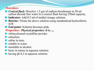 Procedure:
⚫ Conical flask: Dissolve 1.5 gm of sodium bicarbonate in 50 ml
carbon dioxide free water in a conical flask having 250ml capacity.
⚫ Indicator: Add 0.2 ml of methyl orange solution.
⚫ Burette: Titrate the above solution using standardized hydrochloric
acid.
⚫ End point: Solution becomes pink.
Properties:- Physical properties: It is…..
⚫ whitecoloured crystalline powder.
⚫ odourless.
⚫ saline in taste.
⚫ soluble in water.
⚫ insoluble in alcohol.
⚫ basic in nature in aqueous solution.
⚫ having ph 8.2 in aqueous solution
 