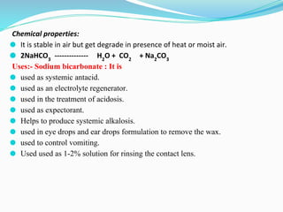 Chemical properties:
⚫ It is stable in air but get degrade in presence of heat or moist air.
⚫ 2NaHCO3
-------------- H2
O + CO2
+ Na2
CO3
Uses:- Sodium bicarbonate : It is
⚫ used as systemic antacid.
⚫ used as an electrolyte regenerator.
⚫ used in the treatment of acidosis.
⚫ used as expectorant.
⚫ Helps to produce systemic alkalosis.
⚫ used in eye drops and ear drops formulation to remove the wax.
⚫ used to control vomiting.
⚫ Used used as 1-2% solution for rinsing the contact lens.
 